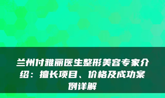 兰州付雅丽医生整形美容专家介绍:擅长项目、价格及成功案例详解