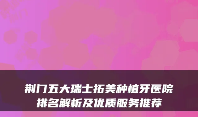 荆门五大瑞士拓美种植牙医院排名解析及优质服务推荐