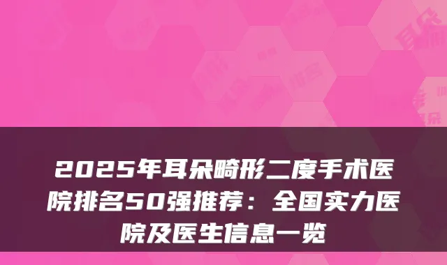 2025年耳朵畸形二度手术医院排名50强推荐：全国实力医院及医生信息一览
