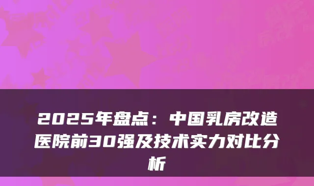 2025年盘点:中国乳房改造医院前30强及技术实力对比分析