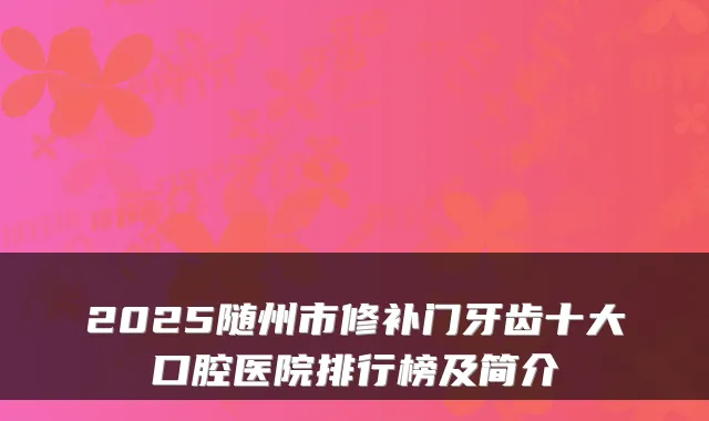 2025随州市修补门牙齿十大口腔医院排行榜及简介