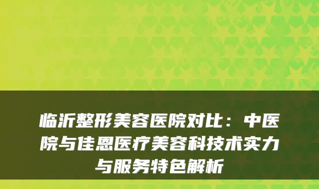 临沂整形美容医院对比:中医院与佳恩医疗美容科技术实力与服务特色解析