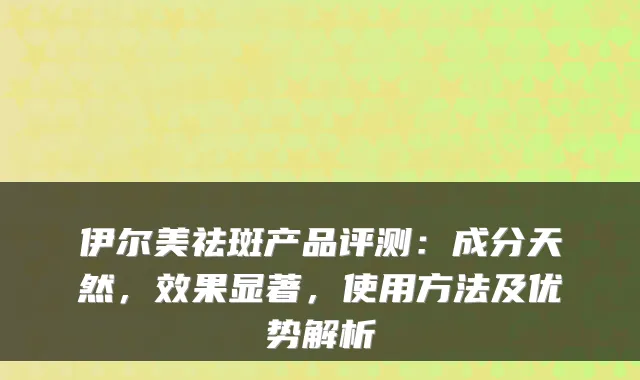 伊尔美祛斑产品评测:成分天然,效果显著,使用方法及优势解析