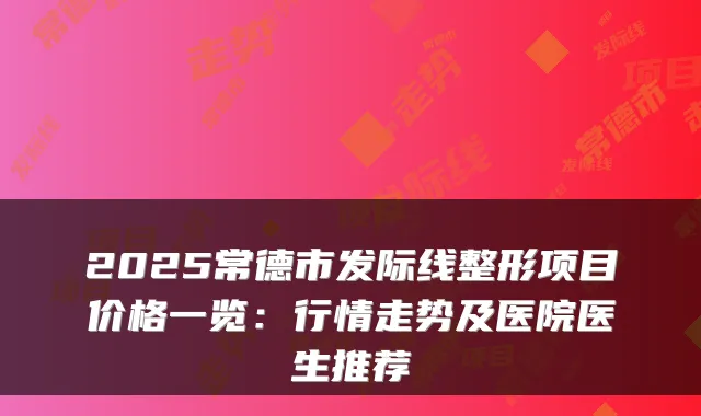 2025常德市发际线整形项目价格一览:行情走势及医院医生推荐