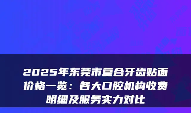 2025年东莞市复合牙齿贴面价格一览：各大口腔机构收费明细及服务实力对比
