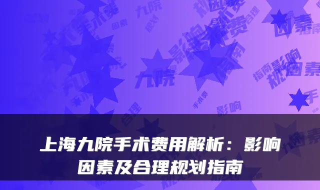 上海九院手术费用解析:影响因素及合理规划指南