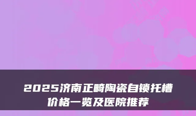 2025济南正畸陶瓷自锁托槽价格一览及医院推荐