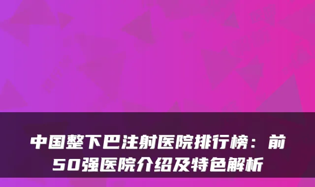 中国整下巴注射医院排行榜：前50强医院介绍及特色解析