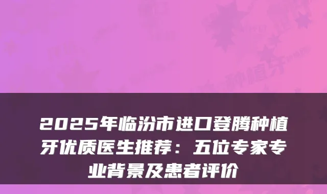 2025年临汾市进口登腾种植牙优质医生推荐：五位专家专业背景及患者评价