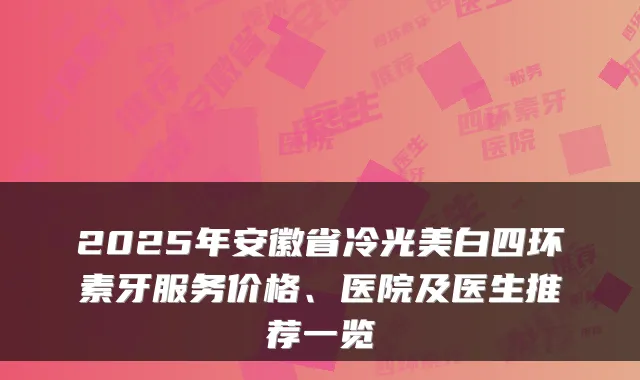 2025年安徽省冷光美白四环素牙服务价格、医院及医生推荐一览