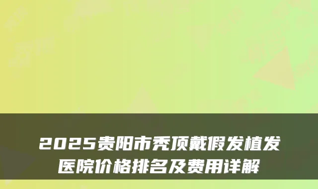 2025贵阳市秃顶戴假发植发医院价格排名及费用详解