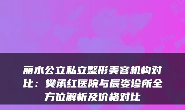 丽水公立私立整形美容机构对比：樊承红医院与辰姿诊所全方位解析及价格对比