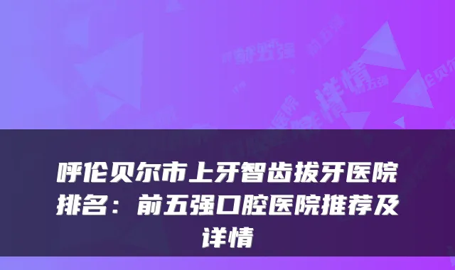 呼伦贝尔市上牙智齿拔牙医院排名：前五强口腔医院推荐及详情