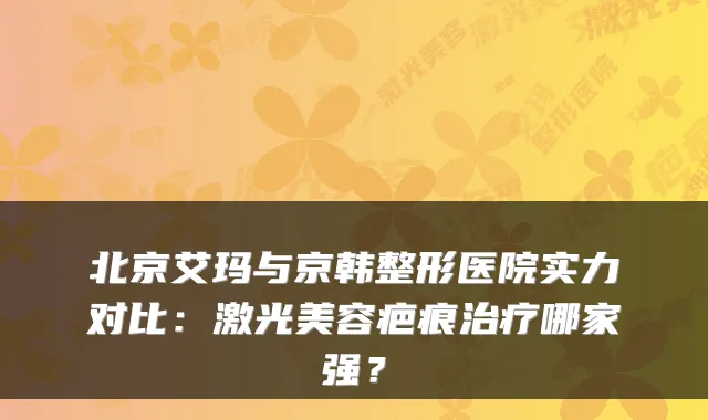 北京艾玛与京韩整形医院实力对比:激光美容疤痕哪家强?