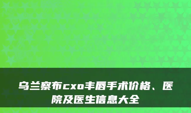 乌兰察布cxo丰唇手术价格、医院及医生信息大全