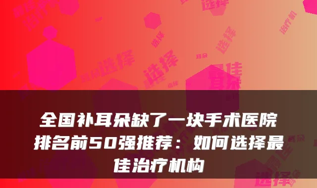 全国补耳朵缺了一块手术医院排名前50强推荐:如何选择佳机构