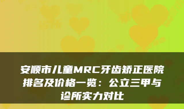 安顺市儿童MRC牙齿矫正医院排名及价格一览：公立三甲与诊所实力对比