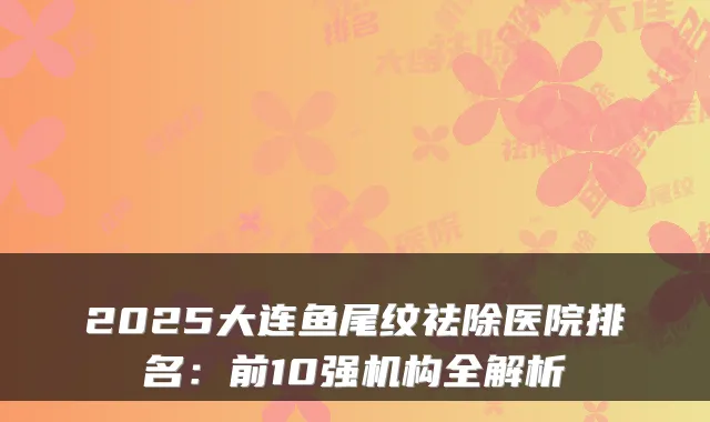 2025大连鱼尾纹祛除医院排名:前10强机构全解析