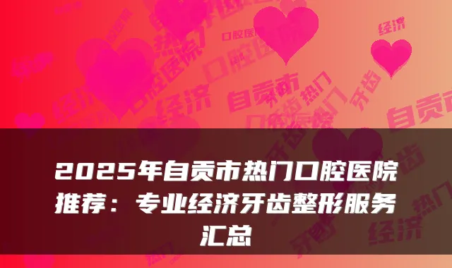 2025年自贡市热门口腔医院推荐:专业经济牙齿整形服务汇总