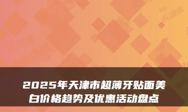 2025年天津市超薄牙贴面美白价格趋势及优惠活动盘点