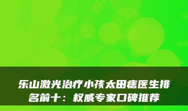 乐山激光小孩太田痣医生排名前十:专家口碑推荐