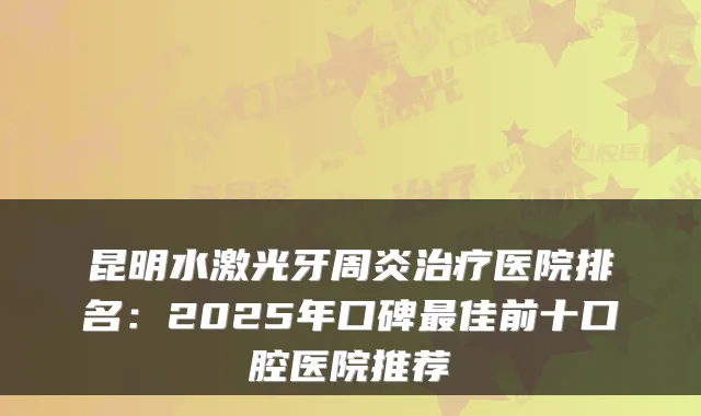 昆明水激光牙周炎医院排名:2025年口碑佳前十口腔医院推荐