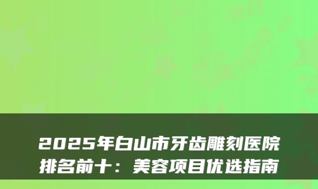 2025年白山市牙齿雕刻医院排名前十：美容项目优选指南