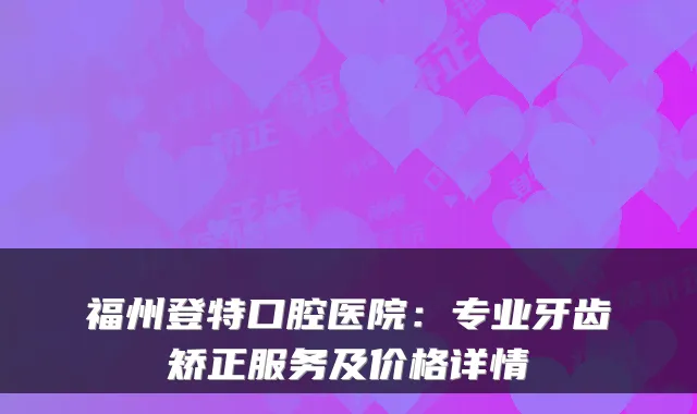 福州登特口腔医院：专业牙齿矫正服务及价格详情