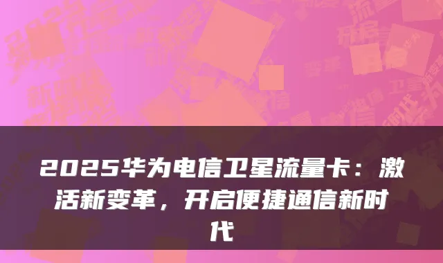 2025华为电信卫星流量卡：激活新变革，开启便捷通信新时代