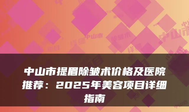 中山市提眉除皱术价格及医院推荐:2025年美容项目详细指南