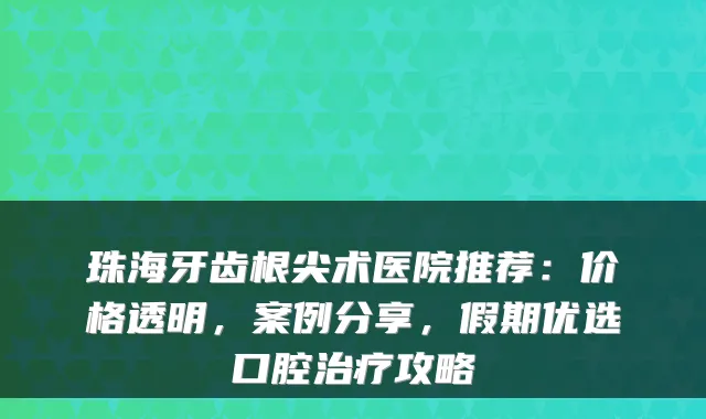 珠海牙齿根尖术医院推荐:价格透明,案例分享,假期优选口腔攻略