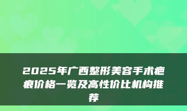 2025年广西整形美容手术疤痕价格一览及高性价比机构推荐