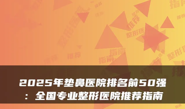 2025年垫鼻医院排名前50强:全国专业整形医院推荐指南