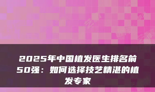 2025年中国植发医生排名前50强：如何选择技艺精湛的植发专家