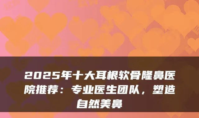 2025年十大耳根软骨隆鼻医院推荐：专业医生团队，塑造自然美鼻