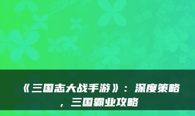 《三国志大战手游》：深度策略，三国霸业攻略
