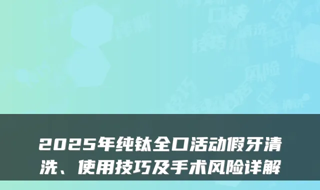 2025年纯钛全口活动假牙清洗、使用技巧及手术风险详解