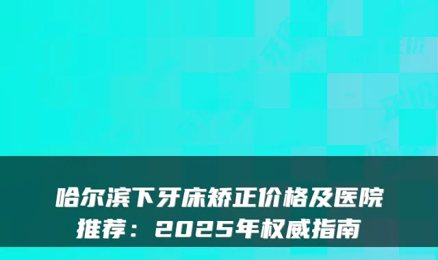 哈尔滨下牙床矫正价格及医院推荐：2025年指南