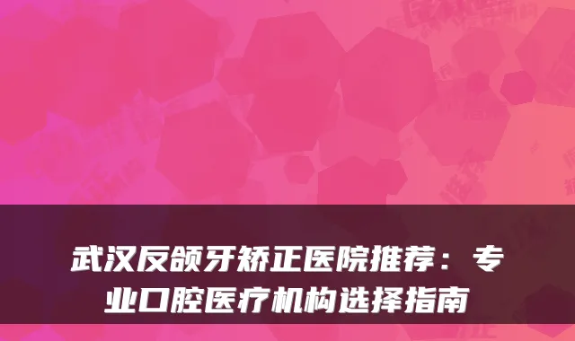武汉反颌牙矫正医院推荐:专业口腔医疗机构选择指南