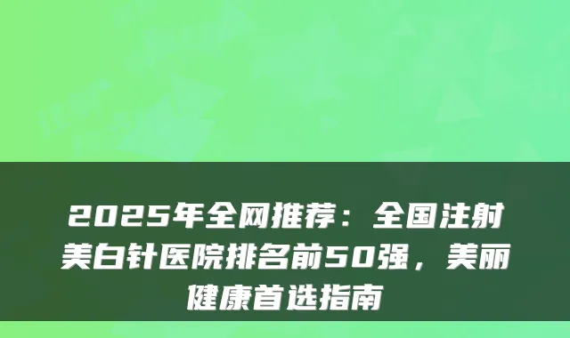 2025年全网推荐:全国注射美白针医院排名前50强,美丽健康首选指南