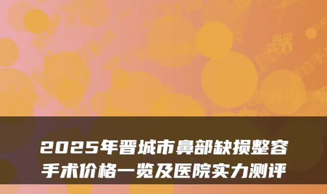 2025年晋城市鼻部缺损整容手术价格一览及医院实力测评