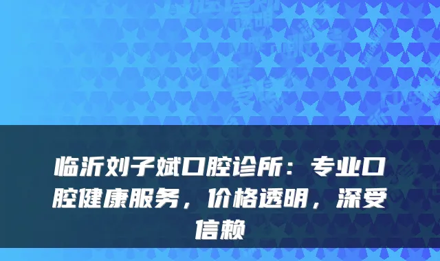 临沂刘子斌口腔诊所:专业口腔健康服务,价格透明,深受信赖