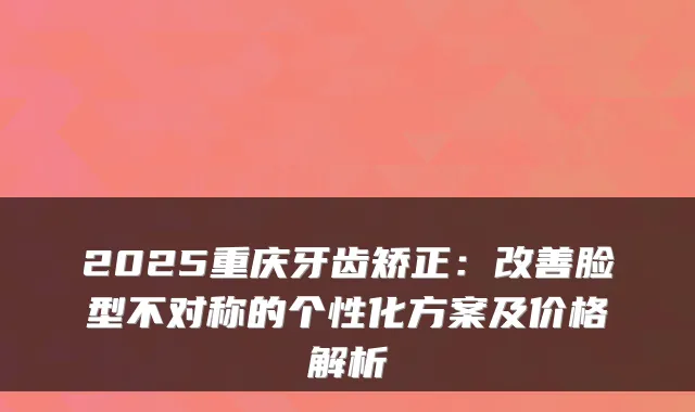2025重庆牙齿矫正:脸型不对称的个性化方案及价格解析
