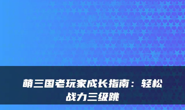 萌三国老玩家成长指南：轻松战力三级跳
