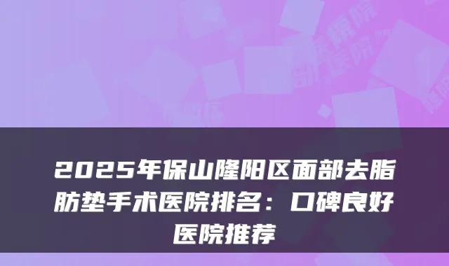2025年保山隆阳区面部去脂肪垫手术医院排名:口碑良好医院推荐