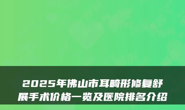 2025年佛山市耳畸形修复舒展手术价格一览及医院排名介绍