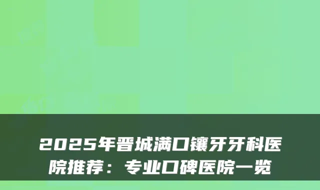 2025年晋城满口镶牙牙科医院推荐:专业口碑医院一览