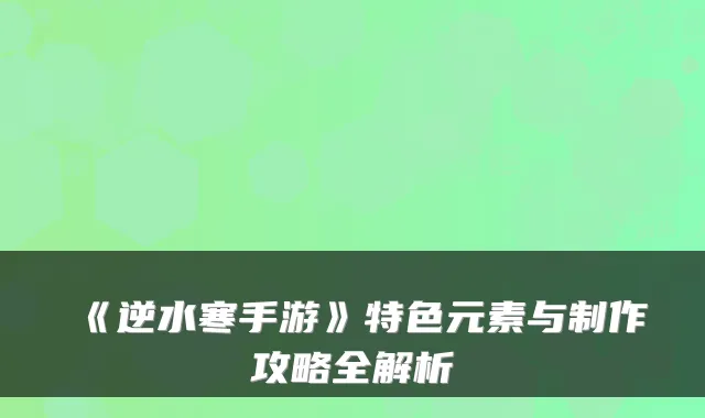 《逆水寒手游》特色元素与制作攻略全解析