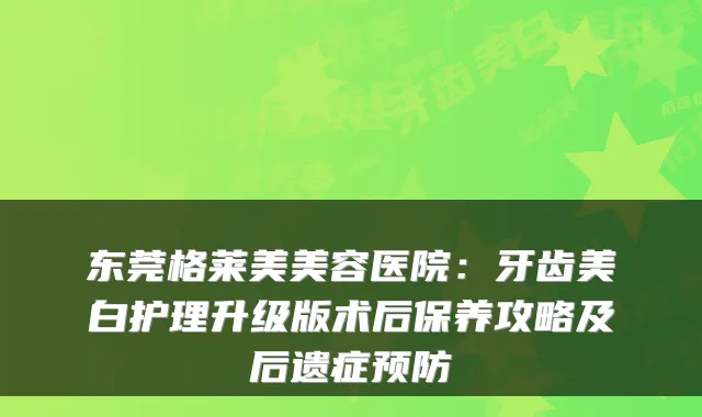 东莞格莱美美容医院:牙齿美白护理升级版术后保养攻略及后遗症预防