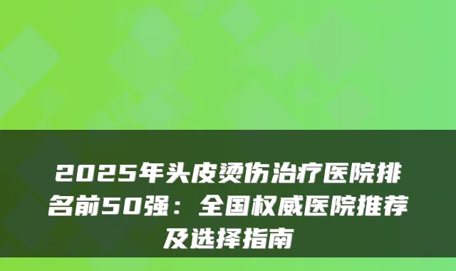 2025年头皮烫伤医院排名前50强:全国医院推荐及选择指南